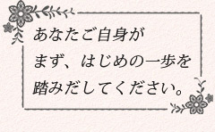 あなたご自身がまず、はじめの一歩を踏みだしてください。